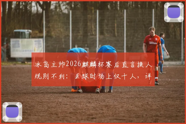 冰岛主帅2026麒麟杯赛后直言换人规则不利：丢球时场上仅十人，详解友谊赛规则争议点