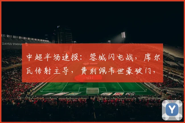 中超半场速报:蓉城闪电战,席尔瓦传射主导,费利佩韦世豪破门,3-0领先浙江