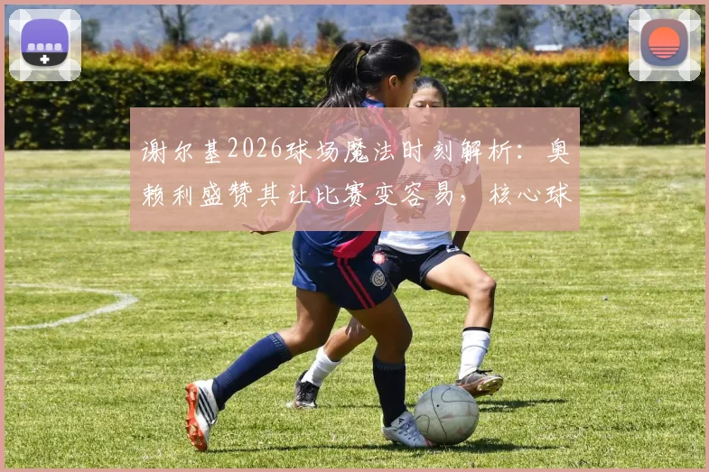 谢尔基2026球场魔法时刻解析：奥赖利盛赞其让比赛变容易，核心球员技术特点深度回顾