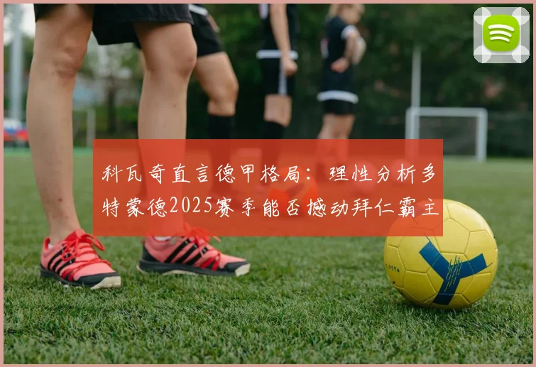 科瓦奇直言德甲格局:理性分析多特蒙德2025赛季能否撼动拜仁霸主地位