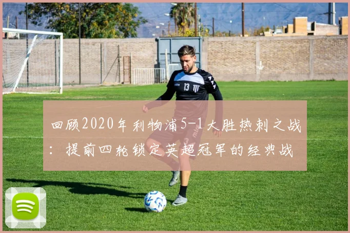 回顾2020年利物浦5-1大胜热刺之战：提前四轮锁定英超冠军的经典战役全解析，附夺冠历程与精彩集锦