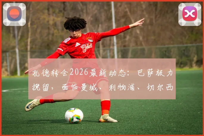 孔德转会2026最新动态:巴萨极力挽留,面临曼城、利物浦、切尔西三方竞购,孔德未来去向深度分析