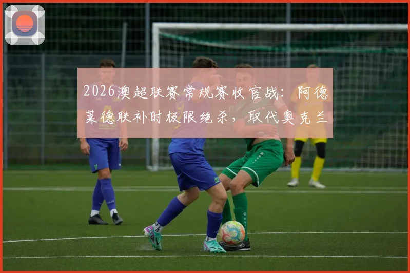 2026澳超联赛常规赛收官战：阿德莱德联补时极限绝杀，取代奥克兰锁定积分榜第二，附最新排名与比赛分析