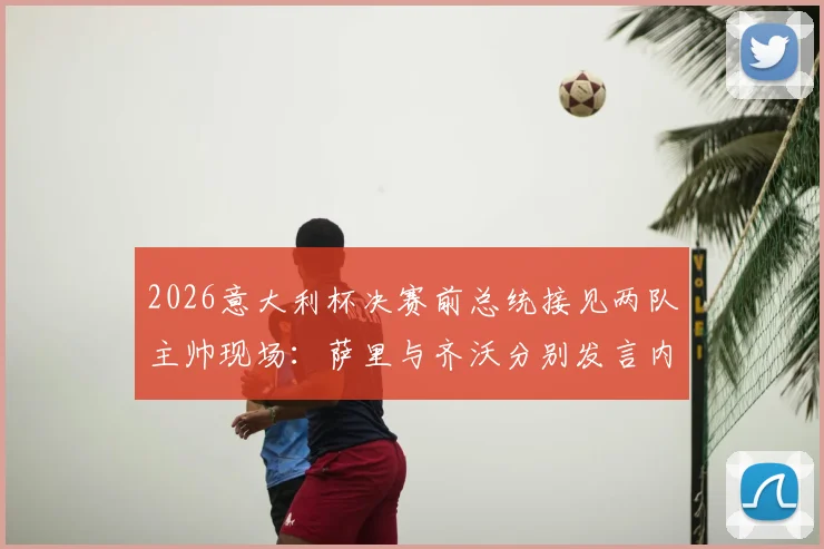 2026意大利杯决赛前总统接见两队主帅现场：萨里与齐沃分别发言内容全记录
