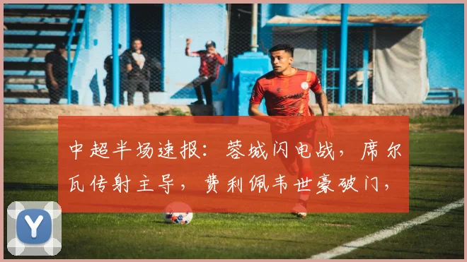 中超半场速报：蓉城闪电战，席尔瓦传射主导，费利佩韦世豪破门，3-0领先浙江