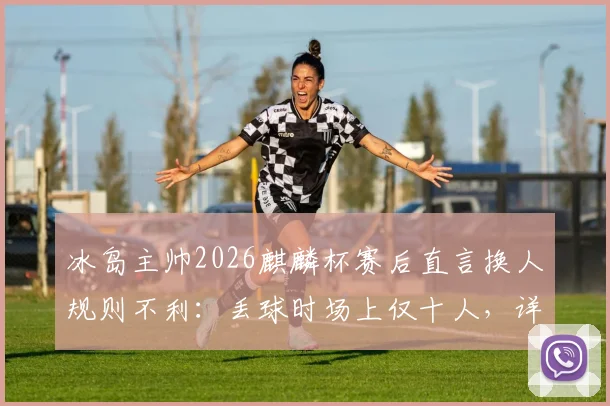 冰岛主帅2026麒麟杯赛后直言换人规则不利：丢球时场上仅十人，详解友谊赛规则争议点