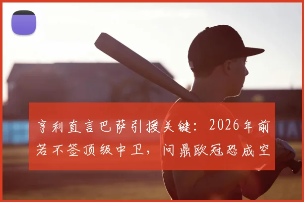 亨利直言巴萨引援关键:2026年前若不签顶级中卫,问鼎欧冠恐成空谈