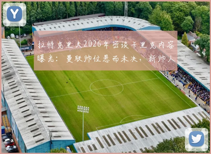 拉特克里夫2026年密谈卡里克内容曝光：曼联帅位悬而未决，新帅人选或已浮出水面