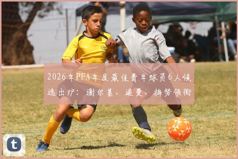 2026年PFA年度最佳青年球员6人候选出炉：谢尔基、道曼、梅努领衔，附候选人深度解析与获奖前景预测