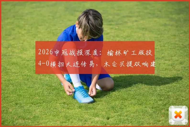 2026中冠战报深度：榆林矿工旅投4-0横扫大连传易，木合买提双响建功，球队战术打法全解析