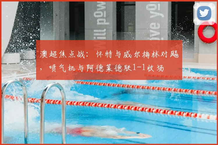 澳超焦点战：怀特与威尔梅林对飚，喷气机与阿德莱德联1-1收场