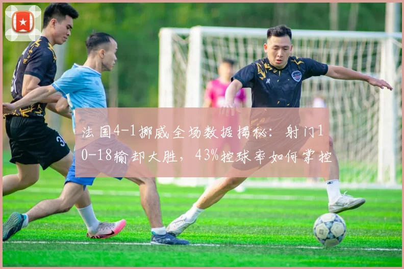 法国4-1挪威全场数据揭秘:射门10-18输却大胜,43%控球率如何掌控比赛?