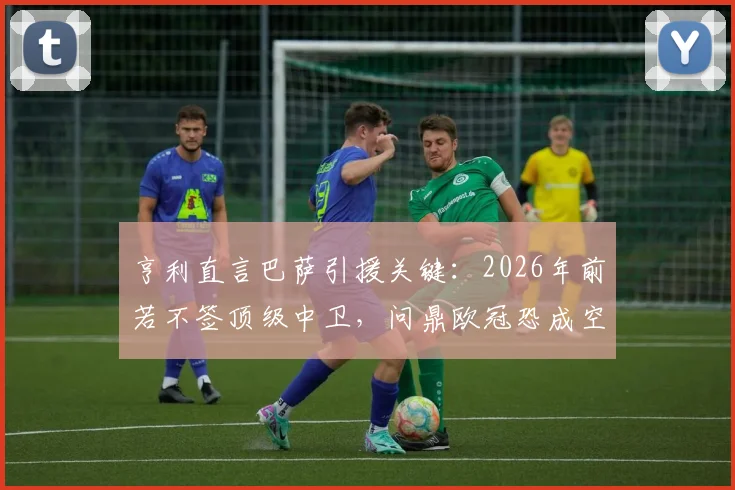 亨利直言巴萨引援关键：2026年前若不签顶级中卫，问鼎欧冠恐成空谈
