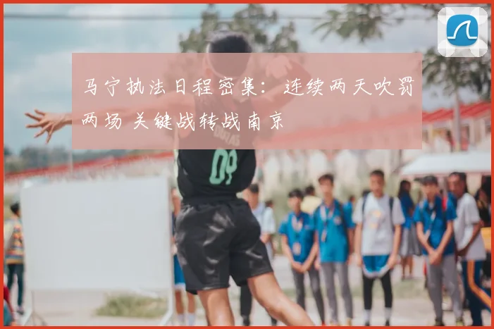 马宁执法日程密集：连续两天吹罚两场 关键战转战南京