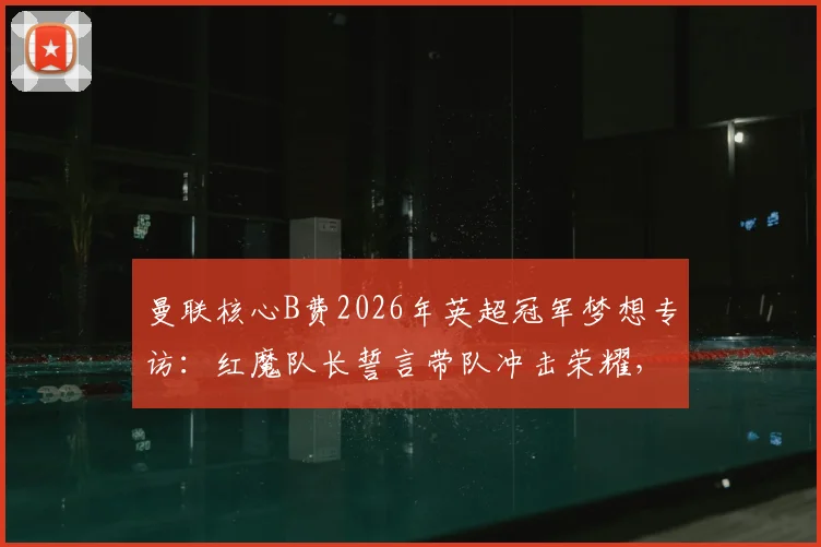 曼联核心B费2026年英超冠军梦想专访：红魔队长誓言带队冲击荣耀，透露更衣室争冠计划