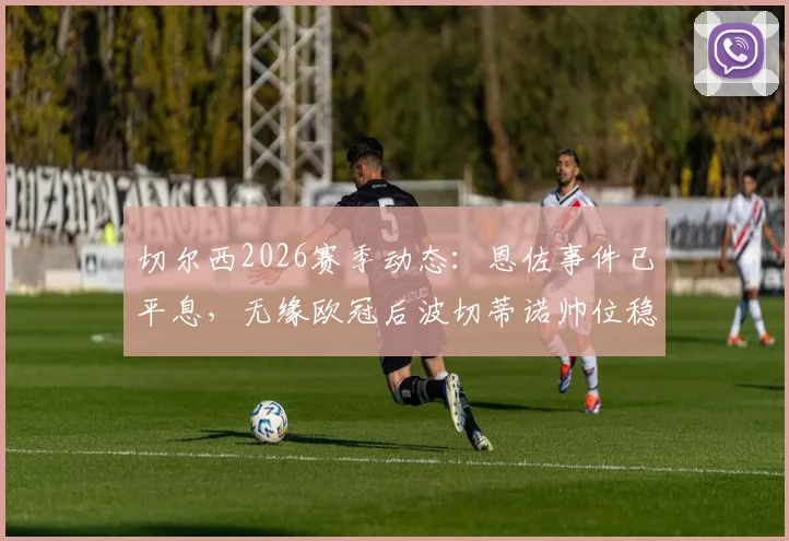切尔西2026赛季动态：恩佐事件已平息，无缘欧冠后波切蒂诺帅位稳固，球队重建计划全解析