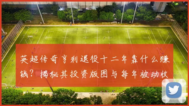 英超传奇亨利退役十二年靠什么赚钱？揭秘其投资版图与每年被动收入，职业球员理财指南
