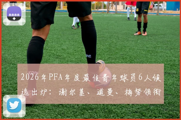 2026年PFA年度最佳青年球员6人候选出炉：谢尔基、道曼、梅努领衔，附候选人深度解析与获奖前景预测