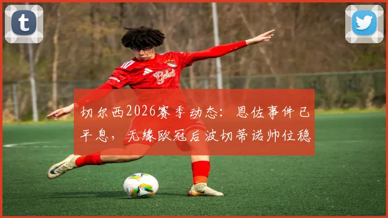切尔西2026赛季动态：恩佐事件已平息，无缘欧冠后波切蒂诺帅位稳固，球队重建计划全解析